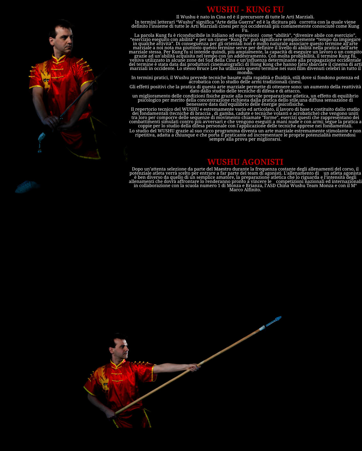 WUSHU - KUNG FU   Il Wushu è nato in Cina ed è il precursore di tutte le Arti Marziali.  In termini letterari “Wushu” significa “Arte della Guerra” ed è la dicitura più   corretta con la quale viene definito l’insieme di tutte le Arti Marziali cinesi per noi occidentali più comunemente conosciute come Kung Fu.  La parola Kung fu è riconducibile in italiano ad espressioni  come “abilità”, “divenire abile con esercizio”, “esercizio eseguito con abilità” e per un cinese “Kung fu” può significare semplicemente “tempo da impiegare in qualche attività”. Di conseguenza per gli orientali non è molto naturale associare questo termine all’arte marziale a noi nota ma piuttosto questo termine serve per definire il livello di abilità nella pratica dell’arte marziale stessa. Per Kung fu si intende quindi, più ampiamente, la capacità di eseguire un lavoro o un compito grazie ad un’abilità acquisita nel tempo con un addestramento. Con molta probabilità, il termine Kung fu, veniva utilizzato in alcune zone del Sud della Cina e un’influenza determinante alla propagazione occidentale del termine è stata data dai produttori cinematografici di Hong Kong che hanno fatto sbarcare il cinema di arti marziali in occidente. Lo stesso Bruce Lee ha utilizzato questo termine nei suoi film divenuti celebri in tutto il mondo.  In termini pratici, il Wushu prevede tecniche basate sulla rapidità e fluidità, stili dove si fondono potenza ed acrobatica con lo studio delle armi tradizionali cinesi.  Gli effetti positivi che la pratica di questa arte marziale permette di ottenere sono: un aumento della reattività dato dallo studio delle tecniche di difesa e di attacco,  un miglioramento delle condizioni fisiche grazie alla notevole preparazione atletica, un effetto di equilibrio psicologico per merito della concentrazione richiesta dalla pratica dello stile,una diffusa sensazione di benessere data dall'equilibrio delle energie psicofisiche.   Il repertorio tecnico del WUSHU e estremamente vario ed articolato, il lavoro di base e costituito dallo studio dei fondamentali (tecniche di braccia , di gamba, cadute e tecniche volanti e acrobatiche) che vengono uniti tra loro per comporre delle sequenze di movimento chiamate "forme", esercizi questi che rappresentano dei combattimenti simulati contro più avversari e che vengono eseguiti a mani nude e con armi; segue la pratica a coppie per lo studio della difesa personale con l'applicazione delle tecniche apprese nei fondamentali.  Lo studio del WUSHU grazie al suo ricco programma diventa un arte marziale estremamente stimolante e non ripetitiva, adatta a chiunque e che porta il praticante ad incrementare le proprie potenzialità mettendosi sempre alla prova per migliorarsi.                WUSHU AGONISTI  Dopo un’attenta selezione da parte del Maestro durante la frequenza costante degli allenamenti del corso, il potenziale atleta verrà scelto per entrare a far parte del team di agonisti. L’allenamento di    un atleta agonista è ben diverso da quello di un semplice amatore, la preparazione atletica che lo riguarda e l’intensità degli allenamenti che dovrà affrontare lo renderanno pronto a vincere le    competizioni nazionali ed internazionali in collaborazione con la scuola numero 1 di Monza e Brianza, l’ASD China Wushu Team Monza e con il M° Marco Alfinito.